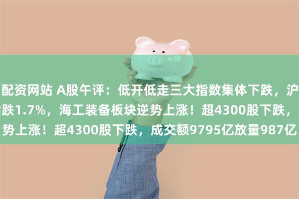 配资网站 A股午评：低开低走三大指数集体下跌，沪指跌0.94%创业板指跌1.7%，海工装备板块逆势上涨！超4300股下跌，成交额9795亿放量987亿