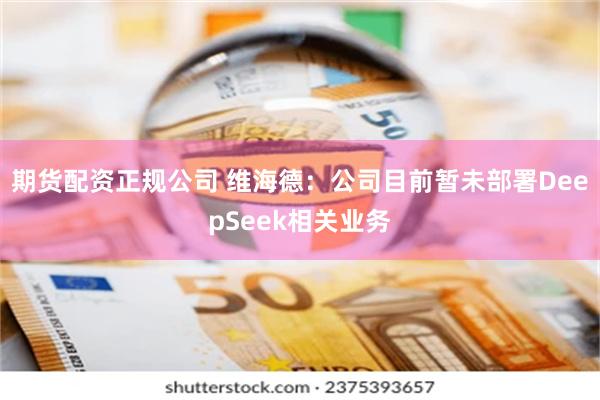 期货配资正规公司 维海德：公司目前暂未部署DeepSeek相关业务