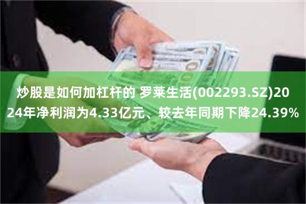 炒股是如何加杠杆的 罗莱生活(002293.SZ)2024年净利润为4.33亿元、较去年同期下降24.39%
