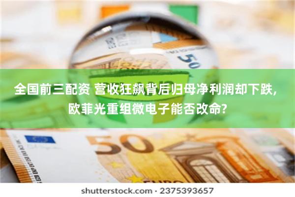 全国前三配资 营收狂飙背后归母净利润却下跌, 欧菲光重组微电子能否改命?