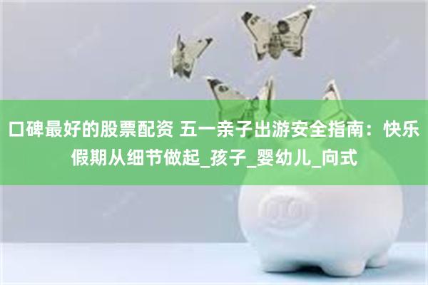 口碑最好的股票配资 五一亲子出游安全指南：快乐假期从细节做起_孩子_婴幼儿_向式