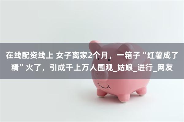 在线配资线上 女子离家2个月，一箱子“红薯成了精”火了，引成千上万人围观_姑娘_进行_网友