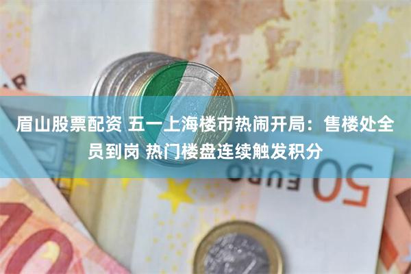 眉山股票配资 五一上海楼市热闹开局：售楼处全员到岗 热门楼盘连续触发积分