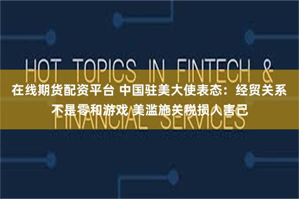 在线期货配资平台 中国驻美大使表态：经贸关系不是零和游戏 美滥施关税损人害己