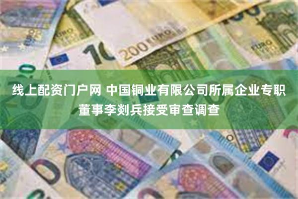 线上配资门户网 中国铜业有限公司所属企业专职董事李剡兵接受审查调查