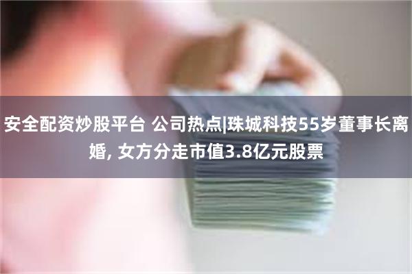 安全配资炒股平台 公司热点|珠城科技55岁董事长离婚, 女方分走市值3.8亿元股票
