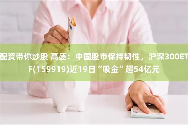 配资带你炒股 高盛：中国股市保持韧性，沪深300ETF(159919)近19日“吸金”超54亿元