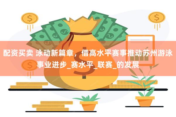 配资买卖 泳动新篇章，借高水平赛事推动苏州游泳事业进步_赛水平_联赛_的发展