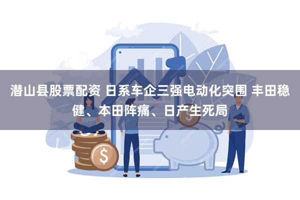 潜山县股票配资 日系车企三强电动化突围 丰田稳健、本田阵痛、日产生死局