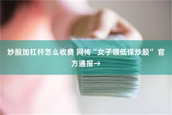 炒股加杠杆怎么收费 网传“女子领低保炒股” 官方通报→