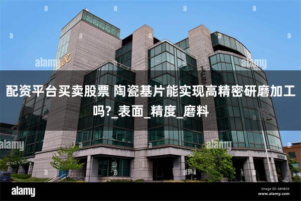 配资平台买卖股票 陶瓷基片能实现高精密研磨加工吗?_表面_精度_磨料