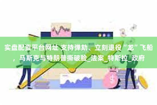实盘配资平台网址 支持弹劾、立刻退役“龙”飞船，马斯克与特朗普撕破脸_法案_特斯拉_政府