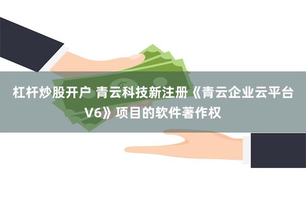 杠杆炒股开户 青云科技新注册《青云企业云平台V6》项目的软件著作权