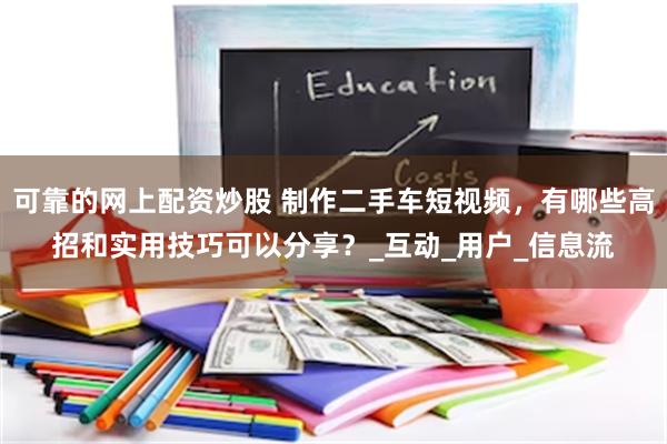 可靠的网上配资炒股 制作二手车短视频，有哪些高招和实用技巧可以分享？_互动_用户_信息流