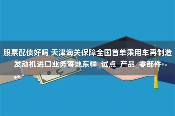 股票配债好吗 天津海关保障全国首单乘用车再制造发动机进口业务落地东疆_试点_产品_零部件