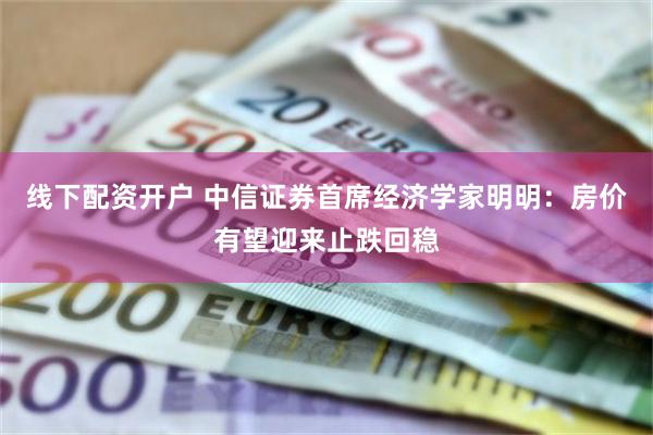 线下配资开户 中信证券首席经济学家明明：房价有望迎来止跌回稳