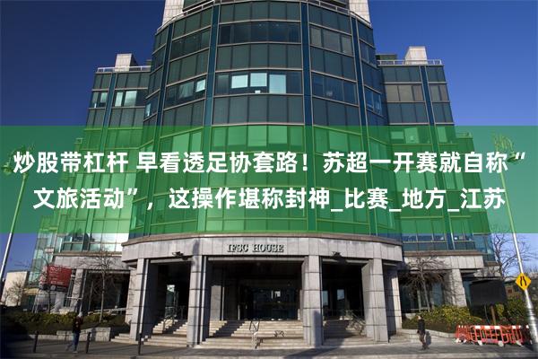 炒股带杠杆 早看透足协套路！苏超一开赛就自称“文旅活动”，这操作堪称封神_比赛_地方_江苏