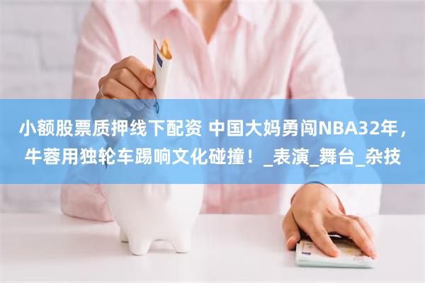 小额股票质押线下配资 中国大妈勇闯NBA32年，牛蓉用独轮车踢响文化碰撞！_表演_舞台_杂技