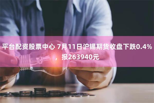 平台配资股票中心 7月11日沪锡期货收盘下跌0.4%，报263940元