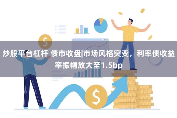 炒股平台杠杆 债市收盘|市场风格突变，利率债收益率振幅放大至1.5bp