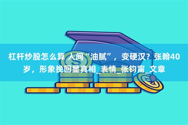 杠杆炒股怎么算 人间“油腻”，变硬汉？张翰40岁，形象挽回显真相_表情_张钧甯_文章