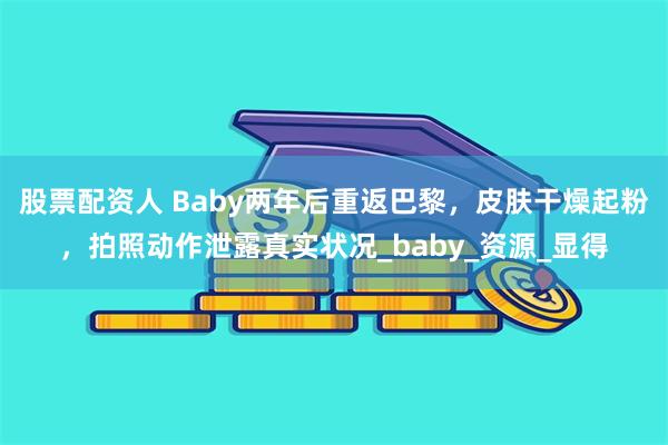 股票配资人 Baby两年后重返巴黎，皮肤干燥起粉，拍照动作泄露真实状况_baby_资源_显得