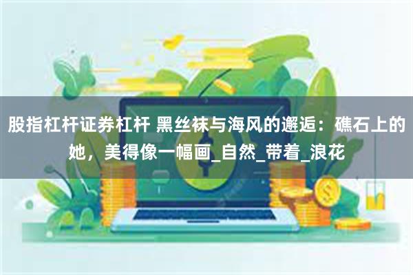 股指杠杆证券杠杆 黑丝袜与海风的邂逅：礁石上的她，美得像一幅画_自然_带着_浪花