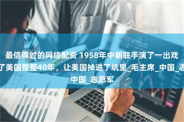 最信得过的网络配资 1958年中朝联手演了一出戏，骗了美国整整40年，让美国掉进了坑里_毛主席_中国_志愿军