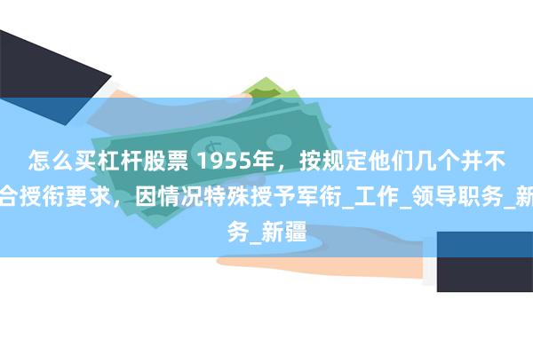 怎么买杠杆股票 1955年，按规定他们几个并不符合授衔要求，因情况特殊授予军衔_工作_领导职务_新疆