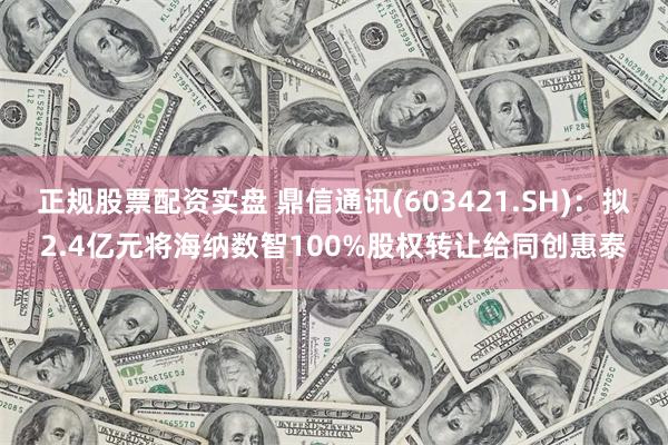 正规股票配资实盘 鼎信通讯(603421.SH)：拟2.4亿元将海纳数智100%股权转让给同创惠泰