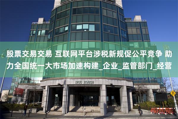 股票交易交易 互联网平台涉税新规促公平竞争 助力全国统一大市场加速构建_企业_监管部门_经营