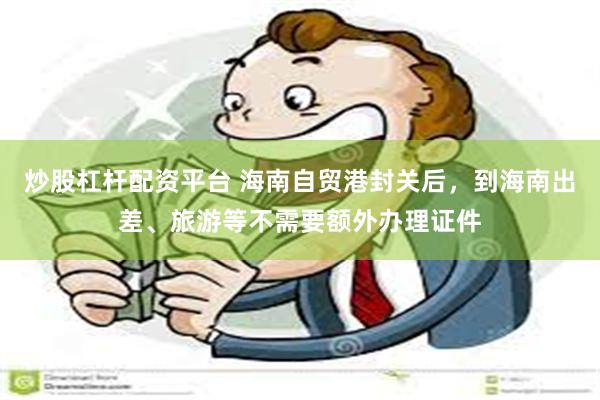 炒股杠杆配资平台 海南自贸港封关后，到海南出差、旅游等不需要额外办理证件