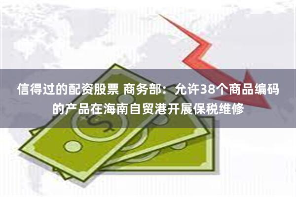 信得过的配资股票 商务部：允许38个商品编码的产品在海南自贸港开展保税维修