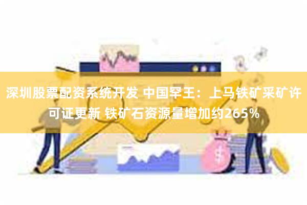 深圳股票配资系统开发 中国罕王：上马铁矿采矿许可证更新 铁矿石资源量增加约265%