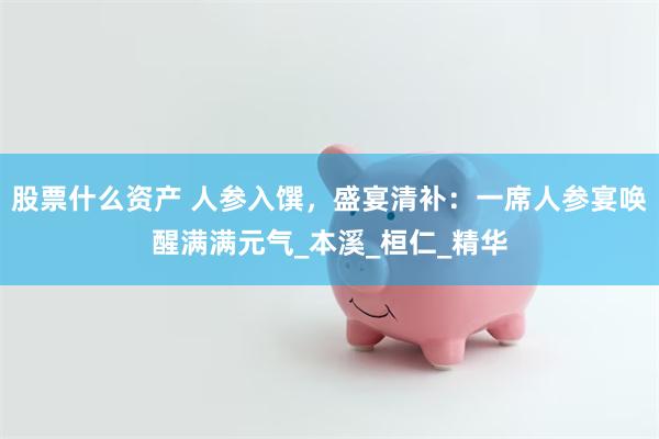 股票什么资产 人参入馔，盛宴清补：一席人参宴唤醒满满元气_本溪_桓仁_精华