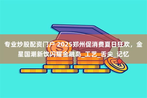 专业炒股配资门户 2025郑州促消费夏日狂欢，金星国潮新饮闪耀金融岛_工艺_舌尖_记忆