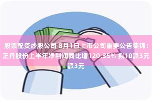 股票配资炒股公司 8月1日上市公司重要公告集锦：正丹股份上半年净利润同比增120.35% 拟10派3元