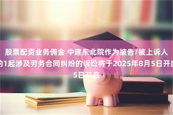 股票配资业务佣金 中建东北院作为被告/被上诉人的1起涉及劳务合同纠纷的诉讼将于2025年8月5日开庭