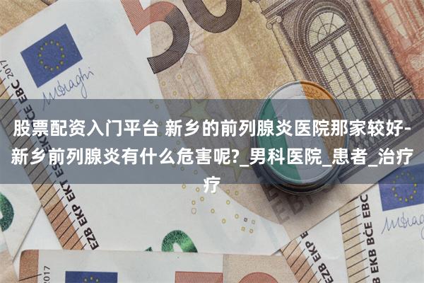 股票配资入门平台 新乡的前列腺炎医院那家较好-新乡前列腺炎有什么危害呢?_男科医院_患者_治疗