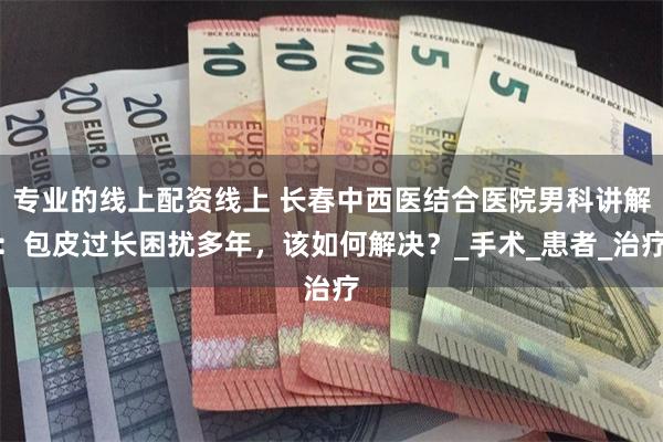 专业的线上配资线上 长春中西医结合医院男科讲解：包皮过长困扰多年，该如何解决？_手术_患者_治疗