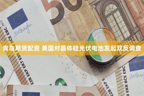 青岛期货配资 美国对晶体硅光伏电池发起双反调查