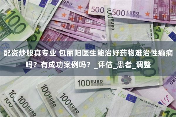 配资炒股真专业 包丽阳医生能治好药物难治性癫痫吗？有成功案例吗？_评估_患者_调整