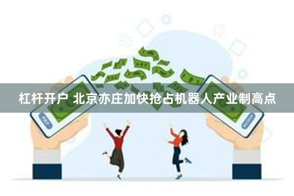 杠杆开户 北京亦庄加快抢占机器人产业制高点