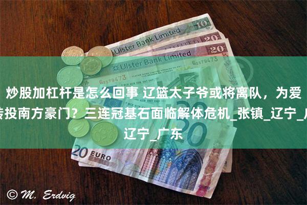 炒股加杠杆是怎么回事 辽篮太子爷或将离队，为爱妻转投南方豪门？三连冠基石面临解体危机_张镇_辽宁_广东