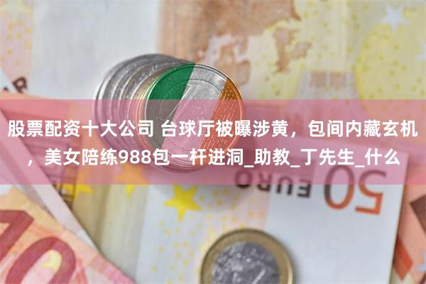 股票配资十大公司 台球厅被曝涉黄，包间内藏玄机，美女陪练988包一杆进洞_助教_丁先生_什么