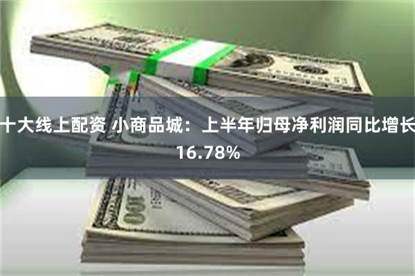 十大线上配资 小商品城：上半年归母净利润同比增长16.78%