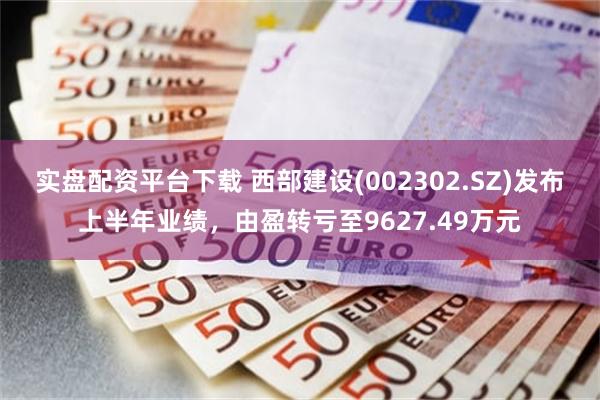 实盘配资平台下载 西部建设(002302.SZ)发布上半年业绩，由盈转亏至9627.49万元