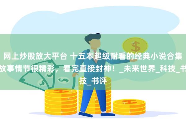 网上炒股放大平台 十五本超级耐看的经典小说合集，故事情节很精彩，看完直接封神！_未来世界_科技_书评