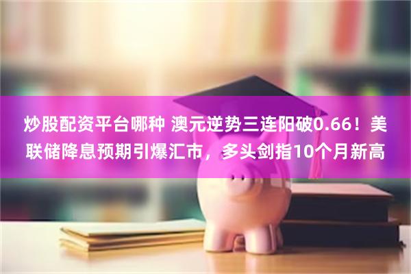 炒股配资平台哪种 澳元逆势三连阳破0.66！美联储降息预期引爆汇市，多头剑指10个月新高