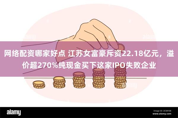 网络配资哪家好点 江苏女富豪斥资22.18亿元,溢价超270%纯现金买下这家IPO失败企业